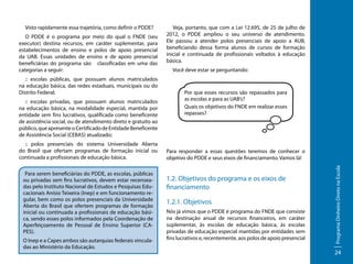 O PDDE é o programa por meio do qual o FNDE (seu
executor) destina recursos, em caráter suplementar, para
estabelecimentos de ensino e polos de apoio presencial
da UAB. Essas unidades de ensino e de apoio presencial
beneficiárias do programa são classificadas em uma das
categorias a seguir:
:: escolas públicas, que possuam alunos matriculados
na educação básica, das redes estaduais, municipais ou do
Distrito Federal;
:: escolas privadas, que possuam alunos matriculados
na educação básica, na modalidade especial, mantida por
entidade sem fins lucrativos, qualificada como beneficente
de assistência social, ou de atendimento direto e gratuito ao
público, que apresente o Certificado de Entidade Beneficente
de Assistência Social (CEBAS) atualizado;
:: polos presenciais do sistema Universidade Aberta
do Brasil que ofertam programas de formação inicial ou
continuada a profissionais de educação básica.
Para serem beneficiárias do PDDE, as escolas, públicas
ou privadas sem fins lucrativos, devem estar recenseadas pelo Instituto Nacional de Estudos e Pesquisas Educacionais Anísio Teixeira (Inep) e em funcionamento regular, bem como os polos presenciais da Universidade
Aberta do Brasil que ofertem programas de formação
inicial ou continuada a profissionais de educação básica, sendo esses polos informados pela Coordenação de
Aperfeiçoamento de Pessoal de Ensino Superior (CAPES).
O Inep e a Capes ambos são autarquias federais vinculadas ao Ministério da Educação.

Veja, portanto, que com a Lei 12.695, de 25 de julho de
2012, o PDDE ampliou o seu universo de atendimento.
Ele passou a atender polos presenciais de apoio a AUB,
beneficiando dessa forma alunos de cursos de formação
inicial e continuada de profissionais voltados à educação
básica.
Você deve estar se perguntando:

Por que esses recursos são repassados para
as escolas e para as UAB’s?
Quais os objetivos do FNDE em realizar esses
repasses?

Para responder a essas questões teremos de conhecer o
objetivo do PDDE e seus eixos de financiamento. Vamos lá!

1.2. Objetivos do programa e os eixos de
financiamento
1.2.1. Objetivos	
Nós já vimos que o PDDE é programa do FNDE que consiste
na destinação anual de recursos financeiros, em caráter
suplementar, às escolas de educação básica, às escolas
privadas de educação especial mantidas por entidades sem
fins lucrativos e, recentemente, aos polos de apoio presencial

Programa Dinheiro Direto na Escola

Visto rapidamente essa trajetória, como definir o PDDE?

24

 