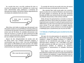 Se a escola não criar a sua UEx, conforme foi visto, os
recursos do programa irão ser creditados em contas que
serão administradas pelas prefeituras e secretarias de
educação dos estados e do Distrito Federal, dependendo da
vinculação do estabelecimento de ensino.

É a reunião de mais de uma escola, até cinco, da mesma
rede de ensino para constituição de uma única UEx.

E nesse caso, é possível a
autogestão?

Então, até aqui nós apresentamos o conceito e os tipos de
unidades executoras. Você já deve ter percebido o quanto é
importante que as escolas e os polos de apoio presencial da
UAB tenham a sua UEx. É por essa razão que iremos descrever
como criá-las. É isso que veremos na unidade seguinte.
Antes disso, porém, vamos conhecer os conceitos de adesão
e habilitação para o recebimentos dos recursos do PDDE.

Apesar da não obrigatoriedade de escolas com até
50 alunos terem suas unidades executoras próprias, é
recomendável que elas as criem. Uma das possibilidades
para superar as dificuldades de reunir pessoas e de realizar
as atividades de natureza administrativo-operacional, vistas
anteriormente, é da criação de UEx em consórcio.

Mas, o que são esses consórcios?

1.4. Adesão e habilitação para recebimento dos
recursos
Até aqui, nós nos preocupamos em apresentar o PDDE,
destacando sua criação, em 1995, sua institucionalização,
mediante a edição da Medida Provisória nº 1.784/98, a
expansão de seu atendimento para todas as etapas da
educação básica, mediante a Lei 11.497/2008 e aos polos
do apoio presencia da UAB, por meio da Lei 12.695/2012.
Apresentamos também os objetivos do programa,
conceituamos e caracterizamos as Unidades Executoras
Próprias.
Neste tópico, você ficará sabendo que são necessários
procedimentos simples para que uma escola seja beneficiada
com o dinheiro do programa. A seguir falaremos sobre os
processos de adesão e de habilitação para recebimento dos
recursos do PDDE.

Programa Dinheiro Direto na Escola

Além disso, nem todas as escolas que não possuem suas
UEx podem receber recursos do PDDE por meio das prefeituras
e secretarias de educação. Somente os estabelecimentos de
ensino com até 50 alunos. As unidades educacionais com
mais de 50 alunos e os polos de apoio presencial da UAB
somente serão beneficiados pelo programa se dispuserem
de suas unidades executoras próprias.

Mas atenção! Nem toda escola pode criar consórcio.
Apenas escolas com no máximo 99 alunos e da mesma rede
de ensino podem se consorciar. No caso dos consórcios
firmados até 2003, esse número limite de escolas, que era de
20 unidades educacionais, ainda continua valendo.

30

 