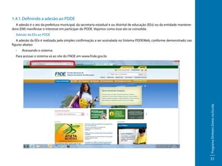 1.4.1.	Definindo a adesão ao PDDE
A adesão é o ato da prefeitura municipal, da secretaria estadual e ou distrital de educação (EEx) ou da entidade mantenedora (EM) manifestar o interesse em participar do PDDE. Vejamos como esse ato se consolida.
Adesão da EEx ao PDDE
A adesão da EEx é realizada pela simples confirmação a ser assinalada no Sistema PDDEWeb, conforme demonstrado nas
figuras abaixo:
•	

Acessando o sistema:

Programa Dinheiro Direto na Escola

Para acessar o sistema vá ao site do FNDE em www.fnde.gov.br.

31

 