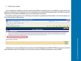 c)	 Confirmando a adesão
Com a finalidade de simplificar o processo operacional do PDDE, essa adesão passou a ser definitiva, ou seja, ela terá validade para os próximos anos. E ainda tem mais, se a sua prefeitura ou secretaria de educação já aderiu ao PDDE, em exercícios
anteriores, por intermédio do PDDEWeb, não será necessário aderir novamente.

A adesão tem um prazo estabelecido por resoluções do Conselho Deliberativo do FNDE (CD/FNDE). Esse prazo é o dia 30 de
junho. Ressaltamos que tais resoluções, com esse e outros critérios do PDDE, são publicadas no sítio do FNDE

Programa Dinheiro Direto na Escola

Essa adesão se efetiva apenas com a confirmação, mancando-se na quadrícula no final do Bloco 1 do termo de adesão, conforme demonstrado na figura abaixo:

35

 