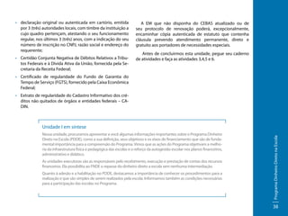 •	 declaração original ou autenticada em cartório, emitida
por 3 (três) autoridades locais, com timbre da instituição a
cujo quadro pertençam, atestando o seu funcionamento
regular, nos últimos 3 (três) anos, com a indicação do seu
número de inscrição no CNPJ, razão social e endereço do
requerente;
•	 Certidão Conjunta Negativa de Débitos Relativos a Tributos Federais e à Dívida Ativa da União, fornecida pela Secretaria da Receita Federal;

A EM que não disponha do CEBAS atualizado ou de
seu protocolo de renovação poderá, excepcionalmente,
encaminhar cópia autenticada de estatuto que contenha
cláusula prevendo atendimento permanente, direto e
gratuito aos portadores de necessidades especiais.
Antes de concluirmos esta unidade, pegue seu caderno
de atividades e faça as atividades 3,4,5 e 6.

•	 Certificado de regularidade do Fundo de Garantia do
Tempo de Serviço (FGTS), fornecido pela Caixa Econômica
Federal;
• 	 Extrato de regularidade do Cadastro Informativo dos créditos não quitados de órgãos e entidades federais – CADIN.

Nessa unidade, procuramos apresentar a você algumas informações importantes sobre o Programa Dinheiro
Direto na Escola (PDDE), como a sua definição, seus objetivos e os eixos de financiamento que são de fundamental importância para a compreensão do Programa. Vimos que as ações do Programa objetivam a melhoria da infraestrutura física e pedagógica das escolas e o reforço da autogestão escolar nos planos financeiros,
administrativo e didático.
As unidades executoras são as responsáveis pelo recebimento, execução e prestação de contas dos recursos
financeiros. Ela possibilita ao FNDE o repasse do dinheiro direto a escola sem nenhuma intermediação.
Quanto à adesão e a habilitação no PDDE, destacamos a importância de conhecer os procedimentos para a
realização e que são simples de serem realizados pela escola. Informamos também as condições necessárias
para a participação das escolas no Programa.

Programa Dinheiro Direto na Escola

Unidade I em síntese

38

 