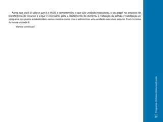 Agora que você já sabe o que é o PDDE e compreendeu o que são unidades executoras, o seu papel no processo de
transferência de recursos e o que é necessário, para o recebimento do dinheiro, a realização da adesão e habilitação ao
programa nos prazos estabelecidos, vamos mostrar como criar e administrar uma unidade executora própria. Esse é o tema
da nossa unidade II.
Vamos continuar?

Programa Dinheiro Direto na Escola

	

39

 