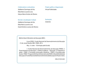 Colaboradores conteudistas

Projeto gráfico e diagramação

Adalberto Domingos da Paz

Virtual Publicidade

Élida Maria Loureiro Lino
Gleyva Maria Simões de Oliveira

Revisão e atualização 5 edição

Ilustrações

Adalberto Domingos da Paz

Zubartez

Élida Maria Loureiro Lino
David Antônio Lustosa de Oliveira

B823m Brasil. Ministério da Educação (MEC).
	
Curso PDDE / Fundo Nacional de Desenvolvimento da Educação
– 5ª.ed., atual. Brasília: MEC, FNDE, 2013.
	

96 p. : il. color. – (Formação pela Escola)

	
1. Fundo Nacional de Desenvolvimento da Educação (FNDE). 2.
Financiamento da educação. 3. Políticas públicas – Educação. 4. Programas e
ações – FNDE. 5. Formação continuada a distância – FNDE. 6. Formação pela
Escola – FNDE. 7. Programa Dinheiro Direto na Escola (PDDE). I. Brasil. Ministério da
Educação. II. Fundo Nacional de Desenvolvimento da Educação. III.Título.V. Série.
				
								
CDU 37.014.543

 