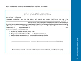 Agora, preste atenção no modelo de convocação para assembleia geral abaixo:

Edital de Convocação de Assembleia Geral
Senhores Pais e Professores,
Convoca-se professores (as), pais de alunos (as), alunos (as) maiores, funcionários (as) da Escola
, localizada na
neste município, bem como quaisquer membros da comunidade interessados
em prestar serviços à referida escola, ou acompanhar o desenvolvimento de suas atividades pedagógicas, administrativas
e financeiras, para uma Assembleia Geral quer será realizada aos
dias do mês de
do
corrente ano, às
horas, na (endereço)
, para
deliberarem sobre os seguintes assuntos:
1.	 Criação da Unidade Executora Própria (Uex);

_____________________________, _________ de _____________ de ___________. (local e data)

________________________________________________________________________________
(Representante da escola ou da comunidade interessado na constituição da Unidade Executora)

Programa Dinheiro Direto na Escola

2.	 Eleição dos membros dos conselhos e dos dirigentes da entidade;
3.	 Empossamento dos membros dos conselhos e dirigentes da entidade.

44

 