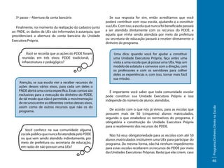 Finalmente, no momento da realização do cadastro junto
ao FNDE, os dados da UEx são informados à autarquia, que
providenciará a abertura da conta bancária da Unidade
Executora Própria.
Você se recorda que as ações do PDDE foram
reunidas em três eixos: PDDE tradicional, ,
infraestrutura e pedagógico?

Atenção, se sua escola vier a receber recursos de
ações desses vários eixos, para cada um deles o
FNDE abrirá uma conta específica. Essas contas são
exclusivas para a execução do dinheiro do PDDE,
de tal modo que não é permitida a movimentação
de recursos entre as diferentes contas desses eixos,
assim como de outros recursos que não os do
programa.

Você conhece na sua comunidade alguma
escola pública que nunca foi atendida pelo PDDE
ou que vem sendo atendida indiretamente, por
meio de prefeitura ou secretaria de educação,
em razão de não possuir uma UEx?

Se sua resposta for sim, então acreditamos que você
poderá contribuir com essa escola, ajudando-a a constituir
sua UEx. Com isso, a escola que nunca foi beneficiada passará
a ser atendida diretamente com os recursos do PDDE, e
aquela que vinha sendo atendida por meio da prefeitura
ou secretaria de educação passará a receber diretamente o
dinheiro do programa.
Uma dica: quando você for ajudar a constituir
uma Unidade Executora Própria, faça antes uma
visita a uma escola que já possui uma UEx. Veja um
modelo de estatuto e converse com a direção, com
os professores e com os servidores para colher
deles as experiências e, com isso, tornar mais fácil
sua missão.

É importante você saber que toda comunidade escolar
pode constituir sua Unidade Executora Própria e isso
independe do número de alunos atendidos.
De acordo com o que nós já vimos, para as escolas que
possuem mais de 50 (cinquenta) alunos matriculados,
segundo o que estabelece os normativos do programa, é
obrigatória a constituição da Unidade Executora Própria
para o recebimento dos recursos do PDDE.
Não há essa obrigatoriedade para as escolas com até 50
alunos matriculados instituírem uma UEx para participar do
programa. Da mesma forma, não há nenhum impedimento
para essas escolas receberem os recursos do PDDE por meio
das Unidades Executoras Próprias. Basta que elas criem, caso

Programa Dinheiro Direto na Escola

5º passo – Abertura da conta bancária

46

 