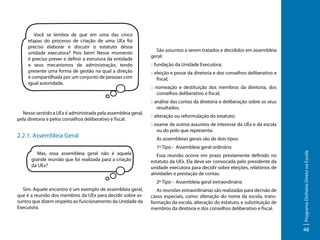 Você se lembra de que em uma das cinco
etapas do processo de criação de uma UEx foi
preciso elaborar e discutir o estatuto dessa
unidade executora? Pois bem! Nesse momento
é preciso prever e definir a estrutura da entidade
e seus mecanismos de administração, tendo
presente uma forma de gestão na qual a direção
é compartilhada por um conjunto de pessoas com
igual autoridade.

Nesse sentido a UEx é administrada pela assembleia geral,
pela diretoria e pelos conselhos deliberativo e fiscal.

2.2.1. Assembleia Geral

São assuntos a serem tratados e decididos em assembleia
geral:
:: fundação da Unidade Executora;
:: eleição e posse da diretoria e dos conselhos deliberativo e
fiscal;
:: nomeação e destituição dos membros da diretoria, dos
conselhos deliberativo e fiscal;
:: análise das contas da diretoria e deliberação sobre os seus
resultados;
:: alteração ou reformulação do estatuto;
:: exame de outros assuntos de interesse da UEx e da escola
ou do polo que representa.
As assembleias gerais são de dois tipos:

Mas, essa assembleia geral não é aquela
grande reunião que foi realizada para a criação
da UEx?

Essa reunião ocorre em prazo previamente definido no
estatuto da UEx. Ela deve ser convocada pelo presidente da
unidade executora para decidir sobre eleições, relatórios de
atividades e prestação de contas.
2º Tipo - Assembleia geral extraordinária

Sim. Aquele encontro é um exemplo de assembleia geral,
que é a reunião dos membros da UEx para decidir sobre assuntos que dizem respeito ao funcionamento da Unidade da
Executora.

As reuniões extraordinárias são realizadas para decisão de
casos especiais, como: alteração do nome da escola, transformação da escola, alteração do estatuto, e substituição de
membros da diretoria e dos conselhos deliberativo e fiscal.

Programa Dinheiro Direto na Escola

1º Tipo - Assembleia geral ordinária

48

 