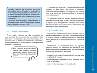 Atenção! Para que seja respeitado o princípio
democrático da participação, na realização de
reuniões extraordinárias é preciso pelo menos que
a maioria absoluta dos membros da UEx esteja
presente para decidir sobre situações não previstas
no estatuto.
A maioria absoluta exige o correspondente ao
primeiro número inteiro após a metade do total
das pessoas que compõem a UEx.

A recomendação é de que o conselho deliberativo seja
composto por, pelo menos, sete pessoas – presidente,
secretário e cinco conselheiros membros. Mas, esse número
pode variar, a depender da disponibilidade de pessoas na
comunidade escolar.
As principais funções do conselho deliberativo são de
avaliar a programação anual da UEx, o seu plano de aplicação
de recursos e os seus balancetes, promover sindicâncias,
quando necessário, emitir pareceres em assuntos de sua
apreciação e convocar assembleias.

É um órgão colegiado da UEx, constituído por
representantes dos segmentos da comunidade escolar
(pais, alunos, membros do magistério e diretor/a), que toma
decisões sobre as dimensões administrativa, financeira e
político-pedagógica da escola, devendo conter presidente,
secretário e conselheiros.
Mas, a respeito da quantidade de
pessoas para compor o conselho
deliberativo, quantos devem ser?
Essa quantidade é igual para todas
as UEx?

2.2.3. Conselho Fiscal
Enquanto o conselho deliberativo toma decisões sobre as
dimensões administrativa, financeira e político-pedagógica
da escola, o conselho fiscal é o órgão fiscalizador dos atos da
gestão, devendo ser constituído de acordo com o estatuto da
entidade.
Normalmente, sua constituição possui os seguintes
membros efetivos: um presidente, dois titulares e seus
respectivos suplentes, todos escolhidos por meio processo
eletivo e suas funções, entre outras, são:
:: fiscalizar a movimentação financeira da UEx: entrada, saída
e aplicação de recursos;
:: examinar e julgar a Programação Anual, sugerindo alterações, se necessário;
:: analisar e julgar a prestação de contas da UEx.

Programa Dinheiro Direto na Escola

2.2.2. Conselho Deliberativo

49

 
