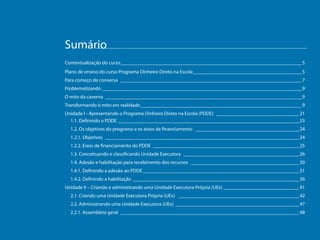 Sumário
Contextualização do curso_________________________________________________________________________ 5
Plano de ensino do curso Programa Dinheiro Direto na Escola____________________________________________ 5
Para começo de conversa _________________________________________________________________________ 7
Problematizando ________________________________________________________________________________ 9
O mito da caverna _______________________________________________________________________________ 9
Transformando o mito em realidade_________________________________________________________________ 9
Unidade I - Apresentando o Programa Dinheiro Direto na Escola (PDDE) __________________________________21
1.1. Definindo o PDDE _________________________________________________________________________23
1.2. Os objetivos do programa e os eixos de financiamento __________________________________________24
1.2.1. Objetivos ______________________________________________________________________________24
1.2.2. Eixos de financiamento do PDDE ___________________________________________________________25
1.3. Conceituando e classificando Unidade Executora _______________________________________________26
1.4. Adesão e habilitação para recebimento dos recursos ____________________________________________30
1.4.1. Definindo a adesão ao PDDE_______________________________________________________________31
1.4.2. Definindo a habilitação ___________________________________________________________________36
Unidade II – Criando e administrando uma Unidade Executora Própria (UEx)_______________________________41
2.1. Criando uma Unidade Executora Própria (UEx) _________________________________________________42
2.2. Administrando uma Unidade Executora (UEx)__________________________________________________47
2.2.1. Assembleia geral ________________________________________________________________________48

 