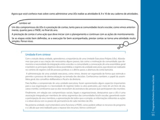 Agora que você conhece mais sobre como administrar uma UEx realize as atividades 8, 9 e 10 de seu caderno de atividades.

	

Lembre-se!

Um dos compromissos da UEx é a prestação de contas, tanto para as comunidades local e escolar, como vimos anteriormente, quanto para o FNDE, no final do ano.
A prestação de contas é uma ação que deve iniciar com o planejamento e continuar com as ações de monitoramento.
Se as etapas estão bem definidas, se a execução for bem acompanhada, prestar contas se torna uma atividade muito
simples. Pense nisso.

Unidade II em síntese

A administração de uma unidade executora, como vimos, deverá ser organizada de forma que estimule e
permita o processo de democratização na tomada das decisões. Conhecemos também, o papel da assembleia geral, dos conselhos deliberativo e fiscal e da diretoria.
Para facilitar a compreensão de uma unidade executora, foram apresentados alguns aspectos importantes
para a sua organização e a necessidade de registrar todos os atos praticados, por meio de um livro de ata,
caixa e tombo. Lembramos que as atas necessitam da assinatura das pessoas que participaram das reuniões.
Finalmente, em relação aos compromissos sociais, legais e organizacionais, destacamos que a UEx é uma
associação integrada por membros de vários segmentos das comunidades local e escolar, garantindo assim
a participação de seus membros, a apresentação de todos que a compõe, as informações referentes as ações
e a observância com os prazos de permanência de cada membro da UEx.
Na próxima unidade, você entenderá como funciona o PDDE, como poderá utilizar os recursos do programa
e o cálculo que será realizado para o repasse dos recursos. Vamos continuar?

Programa Dinheiro Direto na Escola

Com o estudo desta unidade, aprendemos a importância de uma Unidade Executora Própria (UEx). Abordamos que para a sua criação são necessários alguns passos, tais como: a motivação da comunidade, que demonstra a necessidade da integração entre a escola e a comunidade; a convocação de uma assembleia geral
e também os principais objetivos dessa assembleia; o registro da unidade executora, que deverá ser realizado
no cartório de registro civil de pessoas jurídicas; e o último passo, a abertura da conta bancária.

55

 
