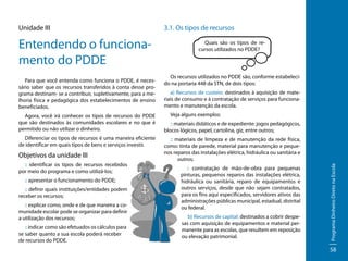 Entendendo o funcionamento do PDDE
Para que você entenda como funciona o PDDE, é necessário saber que os recursos transferidos à conta desse programa destinam- se a contribuir, supletivamente, para a melhoria física e pedagógica dos estabelecimentos de ensino
beneficiados.
Agora, você irá conhecer os tipos de recursos do PDDE
que são destinados às comunidades escolares e no que é
permitido ou não utilizar o dinheiro.
Diferenciar os tipos de recursos é uma maneira eficiente
de identificar em quais tipos de bens e serviços investir.

Objetivos da unidade III
:: identificar os tipos de recursos recebidos
por meio do programa e como utilizá-los;
:: apresentar o funcionamento do PDDE;
:: definir quais instituições/entidades podem
receber os recursos;
:: explicar como, onde e de que maneira a comunidade escolar pode se organizar para definir
a utilização dos recursos;
:: indicar como são efetuados os cálculos para
se saber quanto a sua escola poderá receber
de recursos do PDDE.

3.1. Os tipos de recursos
Quais são os tipos de recursos utilizados no PDDE?

Os recursos utilizados no PDDE são, conforme estabelecido na portaria 448 da STN, de dois tipos:
a) Recursos de custeio: destinados à aquisição de materiais de consumo e à contratação de serviços para funcionamento e manutenção da escola.
Veja alguns exemplos:
:: materiais didáticos e de expediente: jogos pedagógicos,
blocos lógicos, papel, cartolina, giz, entre outros;
:: materiais de limpeza e de manutenção da rede física,
como: tinta de parede, material para manutenção e pequenos reparos das instalações elétrica, hidráulica ou sanitária e
outros;
:: contratação de mão-de-obra para pequenas
pinturas, pequenos reparos das instalações elétrica,
hidráulica ou sanitária, reparo de equipamentos e
outros serviços, desde que não sejam contratados,
para os fins aqui especificados, servidores ativos das
administrações públicas municipal, estadual, distrital
ou federal.
b) Recursos de capital: destinados a cobrir despesas com aquisição de equipamentos e material permanente para as escolas, que resultem em reposição
ou elevação patrimonial.

Programa Dinheiro Direto na Escola

Unidade III

58

 