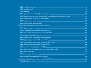 2.2.2. Conselho deliberativo ____________________________________________________________________49
2.2.3. Conselho Fiscal _________________________________________________________________________49
2.2.4. Diretoria_______________________________________________________________________________50
2.3. Organizando uma U nidade Executora própria _________________________________________________50
2.3.1. Destacando os principais compromissos sociais, legais e organizacionais das UEx____________________52
2.3.2. Compromissos sociais com a comunidade: ___________________________________________________52
2.3.3. Compromissos legais ____________________________________________________________________53
2.3.3. Compromissos organizacionais ____________________________________________________________54
Unidade III – Entendendo o funcionamento do PDDE _________________________________________________57
3.1. Os tipos de recursos _______________________________________________________________________58
3.2. Em que é permitido investir os recursos do PDDE_______________________________________________61
3.3. O que é vedado adquirir com os recursos do PDDE______________________________________________62
3.4. Cálculo do repasse dos recursos______________________________________________________________64
3.4.1. Primeiro passo – calculando a parcela variável_________________________________________________65
3.4.2. Segundo passo – calculando a parcela fixa____________________________________________________67
Programa Dinheiro Direto na Escola

3.4.3. Terceiro passo – somando as parcelas variável e fixa____________________________________________68
3.4.4. Realizando exemplos de cálculo dos recursos_________________________________________________69
3.5. Buscando informações junto ao FNDE_________________________________________________________76
3.6. O percurso dos recursos do PDDE até a comunidade escolar_______________________________________76
3.6.1. Termo de doação________________________________________________________________________77
3.7. Movimentação dos recursos_________________________________________________________________77
3.8. Formas e prazos da execução dos recursos_____________________________________________________79
Unidade IV – Ações complementares no âmbito o PDDE _______________________________________________85
4.1. PDDE: Água na Escola _____________________________________________________________________87

6

 