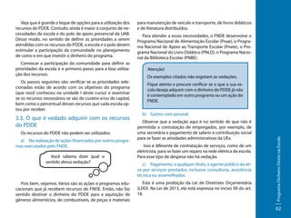 Convocar a participação da comunidade para definir as
prioridades da escola é o primeiro passo para a boa utilização dos recursos.
Os passos seguintes são: verificar se as prioridades selecionadas estão de acordo com os objetivos do programa
(que você conheceu na unidade I deste curso) e examinar
se os recursos necessários se são de custeio e/ou de capital,
bem como o percentual desses recursos que cada escola optou por receber.

3.3. O que é vedado adquirir com os recursos
do PDDE
Os recursos do PDDE não podem ser utilizados:
a)	 Na realização de ações financiadas por outros programas executados pelo FNDE.
Você saberia dizer qual o
sentido dessa vedação?

Pois bem, vejamos. Várias são as ações e programas educacionais que já recebem recursos do FNDE. Então, não faz
sentido destinar o dinheiro do PDDE para a aquisição de
gêneros alimentícios, de combustíveis, de peças e materiais

para manutenção de veículo e transporte, de livros didáticos
e de literatura distribuídos.
Para atender a essas necessidades, o FNDE desenvolve o
Programa Nacional de Alimentação Escolar (Pnae), o Programa Nacional de Apoio ao Transporte Escolar (Pnate), o Programa Nacional do Livro Didático (PNLD), o Programa Nacional da Biblioteca Escolar (PNBE).
Atenção!
Os exemplos citados não esgotam as vedações.
Fique atento e procure cerificar se o que a sua escola deseja adquirir com o dinheiro do PDDE já não
é contemplado em outro programa ou um ação do
FNDE.
b)	 Gastos com pessoal;
Observe que a vedação aqui é no sentido de que não é
permitida a contratação de empregados, por exemplo, de
uma secretária e pagamento de salário e contribuição social
para se fazer as atividades administrativas da UEx.
Isso é diferente de contratação de serviços, como de um
eletricista, para se fazer um reparo na rede elétrica da escola.
Para esse tipo de despesa não há vedação.
c)	 Pagamento, a qualquer título, a agente público da ativa por serviços prestados, inclusive consultoria, assistência
técnica ou assemelhados.
Esta é uma proibição da Lei de Diretrizes Orçamentária
(LDO). Na Lei de 2013, ela está expressa no inciso XII do art.
18.

Programa Dinheiro Direto na Escola

Veja que é grande o leque de opções para a utilização dos
recursos do PDDE. Contudo, ainda é maior o conjunto de necessidades da escola e do polo de apoio presencial da UAB.
Desse modo, no sentido de definir as prioridades a serem
atendidas com os recursos do PDDE, a escola e o polo devem
estimular a participação da comunidade no planejamento
de como e em que investir o dinheiro do programa.

62

 