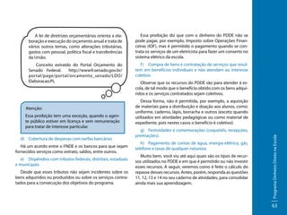 A lei de diretrizes orçamentárias orienta a elaboração e execução do orçamento anual e trata de
vários outros temas, como alterações tributárias,
gastos com pessoal, política fiscal e transferências
da União.

Essa proibição diz que com o dinheiro do PDDE não se
pode pagar, por exemplo, Imposto sobre Operações Financeiras (IOF), mas é permitido o pagamento quando se contrata os serviços de um eletricista para fazer um conserto no
sistema elétrico da escola.

Conceito extraído do Portal Orçamento do
Senado Federal.
http://www9.senado.gov.br/
portal/page/portal/orcamento_senado/LDO/
Elaboracao:PL

f )	 Compra de bens e contratação de serviços que resultem em benefícios individuais e não atendam ao interesse
coletivo.

Essa proibição tem uma exceção, quando o agente público estiver em licença e sem remuneração
para tratar de interesse particular.
d)	 Cobertura de despesas com tarifas bancárias
Há um acordo entre o FNDE e os bancos para que sejam
fornecidos serviços como extrato, saldos, entre outros.
e)	 Dispêndios com tributos federais, distritais, estaduais
e municipais
Desde que esses tributos não sejam incidentes sobre os
bens adquiridos ou produzidos ou sobre os serviços contratados para a consecução dos objetivos do programa.

Dessa forma, não é permitida, por exemplo, a aquisição
de materiais para a distribuição e doação aos alunos, como:
uniforme, caderno, lápis, borracha e outros (exceto quando
utilizados em atividades pedagógicas ou como material de
expediente, pois nestes casos o benefício é coletivo).
g)	 Festividades e comemorações (coquetéis, recepções,
premiações).
h)	 Pagamento de contas de água, energia elétrica, gás,
telefone e taxas de qualquer natureza.
Muito bem, você viu até aqui quais são os tipos de recursos utilizados no PDDE e em que é permitido ou não investir
esses recursos. A seguir, veremos como é feito o cálculo do
repasse desses recursos. Antes, porém, responda as questões
11, 12, 13 e 14 no seu caderno de atividades, para consolidar
ainda mais sua aprendizagem.

Programa Dinheiro Direto na Escola

Atenção:

Observe que os recursos do PDDE são para atender à escola, de tal modo que o benefício obtido com os bens adquiridos e os serviços contratados sejam coletivos.

63

 