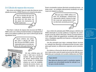 Nós vimos na Unidade I que em razão das diversas necessidades da escola, o PDDE financia um conjunto de ações.
Você se lembra de que nós
reunimos, didaticamente, essas ações em três eixos, um
dos quais nós chamamos de
PDDE tradicional.

Para fazer o cálculo do repasse dos recursos do PDDE, o
FNDE conta com critérios fundamentados na legislação brasileira e em políticas públicas que visam à diminuição da desigualdade social.
Quais critérios são utilizados para o cálculo do valor
dos recursos do PDDE a serem
repassados para as escolas públicas de educação básica?

Um dos critérios para calcular o valor que a escola irá
receber, além da quantidade
de alunos determinada pelo
censo escolar, é a localização
urbana ou rural do estabelecimento de ensino. Assim, nas
regiões brasileiras nas quais

foram constatados maiores desníveis socioeducacionais – as
áreas rurais – as unidades educacionais receberão um valor
maior em relação às urbanas.
Mas por que o FNDE utiliza o critério de localização urbana/rural,
repassando valores maiores às regiões rurais por apresentarem maiores desníveis socioeducacionais?

Esse critério foi adotado pelo FNDE porque o dinheiro do
PDDE destinado às escolas públicas é originário da contribuição social do salário-educação, tributo correspondente a
2,5% sobre a folha de pagamento, recolhido pelo governo
com a finalidade específica de financiar a educação básica
pública brasileira.
Um dos princípios que rege o emprego desses recursos
é a redução dos desníveis socioeducacionais do país, razão
pela qual existem os diferenciais regionais acima comentados.
Os critérios e a forma de cálculo do valor que será destinado a cada escola e polo de apoio presencial da UAB são estabelecidos por resoluções do conselho deliberativo do FNDE.
Fique atento!
Não deixe de observar qual é a resolução vigente
quando sua comunidade escolar for calcular o valor que a escola receberá.

Se você desejar
conhecer um pouco
mais sobre o Salário-Educação, vá ao site
do FNDE, em www.
fnde.gov.br

Programa Dinheiro Direto na Escola

3.4. Cálculo do repasse dos recursos

64

 