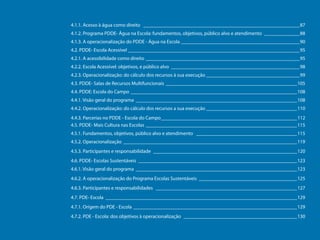 4.1.1. Acesso à água como direito _______________________________________________________________87
4.1.2. Programa PDDE- Água na Escola: fundamentos, objetivos, público alvo e atendimento _______________88
4.1.3. A operacionalização do PDDE - Água na Escola ________________________________________________90
4.2. PDDE- Escola Acessível_____________________________________________________________________95
4.2.1. A acessibilidade como direito______________________________________________________________95
4.2.2. Escola Acessível: objetivos, e público alvo____________________________________________________98
4.2.3. Operacionalização: do cálculo dos recursos à sua execução______________________________________99
4.3. PDDE- Salas de Recursos Multifuncionais _____________________________________________________105
4.4. PDDE: Escola do Campo___________________________________________________________________108
4.4.1. Visão geral do programa_________________________________________________________________108
4.4.2. Operacionalização: do cálculo dos recursos a sua execução_____________________________________110
4.4.3. Parcerias no PDDE - Escola do Campo_______________________________________________________112
4.5. PDDE- Mais Cultura nas Escolas_____________________________________________________________115
4.5.1. Fundamentos, objetivos, público alvo e atendimento _________________________________________115
4.5.2. Operacionalização______________________________________________________________________119
Programa Dinheiro Direto na Escola

4.5.3. Participantes e responsabilidade __________________________________________________________120
4.6. PDDE- Escolas Sustentáveis________________________________________________________________123
4.6.1. Visão geral do programa _________________________________________________________________123
4.6.2. A operacionalização do Programa Escolas Sustentáveis________________________________________125
4.6.3. Participantes e responsabilidades _________________________________________________________127
4.7. PDE- Escola_____________________________________________________________________________129
4.7.1. Origem do PDE - Escola __________________________________________________________________129
4.7.2. PDE - Escola: dos objetivos à operacionalização ______________________________________________130

7

 