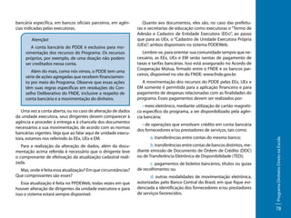 Atenção!
A conta bancária do PDDE é exclusiva para movimentação dos recursos do Programa. Os recursos
próprios, por exemplo, de uma doação não podem
ser creditados nessa conta.
Além do mais, como nós vimos, o PDDE tem uma
série de ações agregadas que recebem financiamento por meio do Programa. Observe que essas ações
têm suas regras específicas em resoluções do Conselho Deliberativo do FNDE, inclusive a respeito de
conta bancária e a movimentação do dinheiro.
Uma vez a conta aberta, ou no caso de alteração de dados
da unidade executora, seus dirigentes devem comparecer à
agência e proceder à entrega e à chancela dos documentos
necessários a sua movimentação, de acordo com as normas
bancárias vigentes. Veja que ao falar aqui de unidade executora, estamos nos referindo às EEx, UEx e EM.
Para a realização da alteração de dados, além da documentação acima referida é necessário que o dirigente leve
o comprovante de efetivação da atualização cadastral realizada.
Mas, onde é feita essa atualização? Em que circunstâncias?
Que comprovantes são esses?
Essa atualização é feita no PPDEWeb, todas vezes em que
houver alteração de dirigentes da unidade executora e para
isso o sistema estará sempre disponível.

Quanto aos documentos, eles são, no caso das prefeituras e secretarias de educação como executoras o “Termo de
Adesão e Cadastro de Entidade Executora (EEx)”, ao passo
que para as UEx, o “Cadastro de Unidade Executora Própria
(UEx)”, ambos disponíveis no sistema PDDEWeb.
Lembre-se, para orientar sua comunidade sempre que necessário, as EEx, UEx e EM serão isentas de pagamento de
taxas e tarifas bancárias. Isso está assegurado no Acordo de
Cooperação Mútua, firmado entre o FNDE e os bancos parceiros, disponível no site do FNDE: www.fnde.gov.br.
A movimentação dos recursos do PDDE pelas EEx, UEx e
EM somente é permitida para a aplicação financeira e para
pagamento de despesas relacionadas com as finalidades do
programa. Esses pagamentos devem ser realizados por:
• meio eletrônico, mediante utilização de cartão magnético específico do programa, a ser disponibilizado pela agência bancária;
• de operações que envolvam crédito em conta bancária
dos fornecedores e/ou prestadores de serviços, tais como:
	a. transferências entre contas do mesmo banco;
	b. transferências entre contas de bancos distintos, mediante emissão de Documento de Ordem de Crédito (DOC)
ou de Transferência Eletrônica de Disponibilidade (TED);
	c. pagamentos de boletos bancários, títulos ou guias
de recolhimento; ou
	d. outras modalidades de movimentação eletrônica,
autorizadas pelo Banco Central do Brasil, em que fique evidenciada a identificação dos fornecedores e/ou prestadores
de serviços favorecidos.

Programa Dinheiro Direto na Escola

bancária específica, em bancos oficiais parceiros, em agências indicadas pelas executoras.

78

 