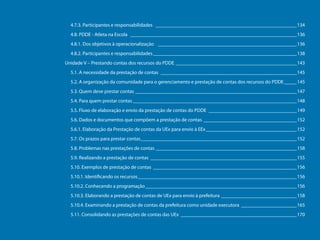 4.7.3. Participantes e responsabilidades _________________________________________________________134
4.8. PDDE - Atleta na Escola ___________________________________________________________________136
4.8.1. Dos objetivos à operacionalização ________________________________________________________136
4.8.2. Participantes e responsabilidades__________________________________________________________138
Unidade V – Prestando contas dos recursos do PDDE_________________________________________________143
5.1. A necessidade da prestação de contas_______________________________________________________145
5.2. A organização da comunidade para o gerenciamento e prestação de contas dos recursos do PDDE______145
5.3. Quem deve prestar contas_________________________________________________________________147
5.4. Para quem prestar contas__________________________________________________________________148
5.5. Fluxo de elaboração e envio da prestação de contas do PDDE____________________________________149
5.6. Dados e documentos que compõem a prestação de contas______________________________________152
5.6.1. Elaboração da Prestação de contas da UEx para envio à EEx_____________________________________152
5.7. Os prazos para prestar contas_______________________________________________________________152
Programa Dinheiro Direto na Escola

5.8. Problemas nas prestações de contas_________________________________________________________158
5.9. Realizando a prestação de contas___________________________________________________________155
5.10. Exemplos de prestação de contas__________________________________________________________156
5.10.1. Identificando os recursos________________________________________________________________156
5.10.2. Conhecendo a programação_____________________________________________________________156
5.10.3. Elaborando a prestação de contas de UEx para envio à prefeitura_______________________________158
5.10.4. Examinando a prestação de contas da prefeitura como unidade executora_______________________165
5.11. Consolidando as prestações de contas das UEx_______________________________________________170

8

 