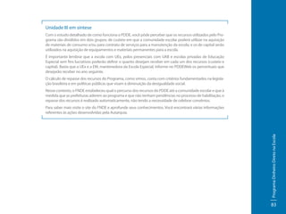 Unidade III em síntese
Com o estudo detalhado de como funciona o PDDE, você pôde perceber que os recursos utilizados pelo Programa são divididos em dois grupos: de custeio em que a comunidade escolar poderá utilizar na aquisição
de materiais de consumo e/ou para contrato de serviços para a manutenção da escola; e os de capital serão
utilizados na aquisição de equipamentos e materiais permanentes para a escola.
É importante lembrar que a escola com UEx, polos presenciais com UAB e escolas privadas de Educação
Especial sem fins lucrativos poderão definir o quanto desejam receber em cada um dos recursos (custeio e
capital). Basta que a UEx e a EM, mantenedora da Escola Especial, informe no PDDEWeb os percentuais que
desejarão receber no ano seguinte.
O cálculo de repasse dos recursos do Programa, como vimos, conta com critérios fundamentados na legislação brasileira e em políticas públicas que visam à diminuição da desigualdade social.
Nesse contexto, o FNDE estabeleceu qual o percurso dos recursos do PDDE até a comunidade escolar e que à
medida que as prefeituras aderem ao programa e que não tenham pendências no processo de habilitação, o
repasse dos recursos é realizado automaticamente, não tendo a necessidade de celebrar convênios.

Programa Dinheiro Direto na Escola

Para saber mais visite o site do FNDE e aprofunde seus conhecimentos. Você encontrará várias informações
referentes às ações desenvolvidas pela Autarquia.

83

 