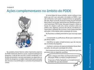 Unidade IV

Ações complementares no âmbito do PDDE
Já nessa etapa de nossos estudos, vamos conhecer nove
ações que tem suas execuções vinculadas ao PDDE, e que
são conhecidas como ações complementares ou agregadas.
São elas: Água na Escola. Escola de Campo, Escola Acessível,
Mais Cultura nas Escolas, Sala de Recursos Multifuncional, Escola Sustentável, PDE Escola, Educação Integral e Atleta na
Escola. Em relação a cada uma, vamos conversar sobre seu
público alvo, objetivos, processo de cálculo, transferência e
regras para a utilização dos recursos, o ente responsável pela
execução, e informações sobre a prestação de contas.
No final dessa unidade pretendemos que você seja capaz
de:

:: Identificar as ações complementares que são executadas no âmbito do programa;
:: Conhecer o processo de operacionalização dessas diversas ações, da execução à prestação de contas.
Na unidade anterior falamos sobre importantes aspectos
do PDDE tradicional, dentre os quais, a operacionalização do
programa, o cálculo dos recursos a serem transferidos, a indicação de produtos e serviços que podem ser adquiridos no
âmbito do programa, os órgãos responsáveis pela execução
dos recursos e suas atribuições e o processo de prestação de
contas.

Para iniciarmos nossa conversa, seria importante que você
pensasse sobre as seguintes questões:
Qual a relação entre Plano de Desenvolvimento da
Educação, PDDE e as “Ações Complementares”?
O que são as “Ações Agregadas ou Complementares”
do PDDE? Por que elas existem?

Programa Dinheiro Direto na Escola

:: Compreender as justificativas oficiais para implementação dessas ações;

86

 