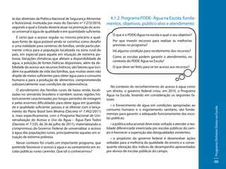 É certo que o acesso regular ou mesmo precário a qualquer fonte de água potável ainda se constitui como desafio
e uma realidade para centenas de famílias, sendo particularmente crítica para a população localizada na zona rural do
país, em especial para aquela em situação de extrema pobreza. Variações climáticas que afetam a disponibilidade de
água, a poluição de fontes hídricas disponíveis, além da debilidade do acesso aos recursos hídricos, são fatores que incidem na qualidade de vida das famílias, que muitas vezes não
dispõe de meios suficientes para obter água para o consumo
humano e para a produção de alimentos, comprometendo
substancialmente suas condições de sobrevivência.
O atendimento das famílias rurais de baixa renda, localizadas no semiárido brasileiro e também outras regiões historicamente caracterizadas por longos períodos de estiagem
e pelas enormes dificuldades para obter água em quantidade e qualidade suficiente, passou a se efetivar com o lançamento do Plano Brasil Sem Miséria (Decreto nº 7.492/2011)
e, mais especificamente, com o Programa Nacional de Universalização do Acesso e Uso da Água – Água Para Todos
(Decreto nº 7.535, de 26 de julho de 2011), materializando o
compromisso do Governo Federal de universalizar o acesso
à água das populações rurais, principalmente aquelas em situação de extrema pobreza.
Nesse contexto foi criado um importante programa, que
pretende favorecer o acesso à agua e ao saneamento em escolas públicas rurais carentes. Que tal o conhecermos?

4.1.2. Programa PDDE- Água na Escola: fundamentos, objetivos, público alvo e atendimento
O que é o PDDE/Água na escola e qual o seu objetivo?
Por que investir recursos para realizar as melhorias
previstas no programa?
Há alguma condição para recebimento dos recursos?
Como as escolas podem garantir o atendimento, no
contexto do PDDE Água na Escola?
O que deve ser feito para se ter acesso aos recursos?

No contexto do reconhecimento do acesso à agua como
um direito, o governo federal criou, em 2010, o Programa
Água na Escola, levando em consideração os seguintes fatores:
• o fornecimento de água em condições apropriadas ao
consumo humano e o esgotamento sanitário, são fundamentais para garantir o adequado funcionamento das escolas públicas;
• a política educacional deve estar voltada a atender a realidade diferenciada vivenciada por escolas públicas do campo e favorecer a superação das desigualdades existentes;
• o propósito do governo federal é desenvolver ações
voltadas para a melhoria da qualidade do ensino e a consequente elevação dos índices de desempenho apresentados
por alunos de escolas públicas do campo.

Programa Dinheiro Direto na Escola

te das diretrizes da Política Nacional de Segurança Alimentar
e Nutricional, instituída por meio do Decreto nº 7.272/2010,
segundo a qual o Estado deveria atuar na promoção do acesso universal à água de qualidade e em quantidade suficiente.

88

 