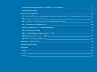 5.12. Reunindo e encaminhando as prestações de contas ao FNDE____________________________________172
5.13. Outras obrigações_______________________________________________________________________175
Unidade VI - Controle Social

________________________________________________________________182

6.1. O processo de democratização da sociedade brasileira e os conselhos de acompanhamento social______184
6.1.1. Acompanhamento e controle social________________________________________________________184
6.1.2. Conselhos de acompanhamento social: definição e importância_________________________________186
6.1.3. A evolução dos conselhos sociais__________________________________________________________188
6.1.4. Gestão democrática e a autonomia da escola________________________________________________191
6.2. Controle Social do PDDE __________________________________________________________________194
6.2.1. Princípios da administração pública e o PDDE________________________________________________194
6.2.2. Etapas do controle social no PDDE_________________________________________________________196
6.3. O PDDE e a Transparência Pública___________________________________________________________199
Retomando a conversa inicial____________________________________________________________________208
Programa Dinheiro Direto na Escola

Ampliado seus horizontes_______________________________________________________________________212
Referências___________________________________________________________________________________213
Contatos_____________________________________________________________________________________216
Glossário____________________________________________________________________________________217
Anotações ___________________________________________________________________________________220

9

 