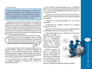A falta da apresentação da prestação de contas ou de
ajustes de incorreções leva à suspensão do repasse
de recursos do PDDE e à responsabilização do gestor,
mediante instauração de tomada de contas especial,
com a finalidade de ressarcimento dos recursos.
Você já deve ter ouvido falar de situações em que algumas
comunidades escolares são prejudicadas, no sentido de
perderem o acesso aos recursos do PDDE, porque um prefeito,
por querer prejudicar seu sucessor, deixou de prestar contas
ou prestou contas de maneira inadequada. Essa forma de
atuação deve ser combatida e é fundamental que você e sua
comunidade escolar façam sua parte no acompanhamento
da prestação de contas da escola.
A prestação de contas é obrigatória. Então, o que
fazer quando não for possível apresentar a prestação
de contas por falta de documentos, no todo ou em
parte, por dolo ou culpa do gestor anterior?

O atual gestor deverá instituir representação junto ao
Ministério Público, referente à ausência de prestação de
contas do seu antecessor, para que sejam adotadas as
providências cíveis e criminais cabíveis. Também é necessário
enviar justificativas ao FNDE, com uma cópia autenticada da
representação, protocolada no Ministério Público.
Se as justificativas forem aceitas, o FNDE restabelecerá
as condições necessárias ao repasse dos recursos aos
beneficiários do PDDE.

Para a instrução da representação junto ao Ministério
Público contra o dirigente ou gestor anterior da UEx, EM ou
EEx – que é de responsabilidade dos dirigentes atuais -, é
necessário apresentar:
• qualquer documento disponível referente à transferência
dos recursos, inclusive extratos da conta bancária específica
do programa;
• relatório das ações empreendidas com os recursos
transferidos;
• qualificação do ex-gestor, inclusive com endereço
atualizado, se houver;
• documento que comprove a situação atualizada quanto
à inadimplência da EEx ou da EM perante o FNDE.
É importante destacar que o extrato da conta bancária
específica do PDDE é o
documento que comprova
toda a movimentação
dos recursos referentes a
crédito, débito e o resumo
mensal
da
aplicação
financeira, caso tenham
sido realizadas aplicações.
Também é preciso ficar
atento à existência de
mais um gestor durante a
vigência do programa: se
houve dois ou mais gestores
que executaram o recurso,
o valor a ser atribuído como
de responsabilidade de
cada um é aquele movimentado durante sua gestão.

Programa Dinheiro Direto na Escola

Lembre-se que:

154

 