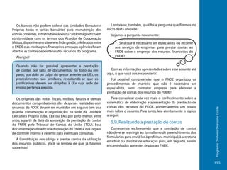 Atenção!
Quando não for possível apresentar a prestação
de contas por falta de documentos, no todo ou em
parte, por dolo ou culpa do gestor anterior da UEx, os
procedimentos são similares, ressaltando-se que as
justificativas devem ser dirigidas à EEx cuja rede de
ensino pertença a escola.
Os originais das notas fiscais, recibos, faturas e demais
documentos comprobatórios das despesas realizadas com
recursos do PDDE devem ser mantidos em arquivo (em boa
guarda, conservação e organização) na sede da Unidade
Executora Própria (UEx, EEx ou EM) por pelo menos vinte
anos, a partir da data da aprovação da prestação de contas
do FNDE pelo Tribunal de Contas da União (TCU). Essa
documentação deve ficar à disposição do FNDE e dos órgãos
de controle interno e externo para eventuais consultas.
A Constituição nos obriga a prestar contas da utilização
dos recursos públicos. Você se lembra de que já falamos
sobre isso?

Lembra-se, também, qual foi a pergunta que fizemos no
início desta unidade?
Vejamos a pergunta novamente:
Será que é necessário ser especialista ou recorrer
aos serviços de empresas para prestar contas ao
FNDE sobre o emprego dos recursos financeiros do
PDDE?

Com as informações apresentadas sobre esse assunto até
aqui, o que você nos responderia?
Foi possível compreender que o FNDE organizou os
procedimentos de maneira que não é necessário ser
especialista, nem contratar empresa para elaborar a
prestação de contas dos recursos do PDDE?
Para consolidar cada vez mais o conhecimento sobre a
sistemática de elaboração e apresentação da prestação de
contas dos recursos do PDDE, conversaremos um pouco
mais sobre o assunto. Para tanto, leia atentamente o tópico
a seguir.

5.9. Realizando a prestação de contas
Comecemos esclarecendo que a prestação de contas
não deve se restringir ao formalismo de preenchimento dos
formulários para enviá-los à prefeitura municipal, à secretaria
estadual ou distrital de educação para, em seguida, serem
encaminhados por esses órgãos ao FNDE.

Programa Dinheiro Direto na Escola

Os bancos não podem cobrar das Unidades Executoras
Próprias taxas e tarifas bancárias para manutenção das
contas correntes, extratos bancários ou cartão magnético, em
conformidade com os termos dos Acordos de Cooperação
Mútua, disponíveis no site www.fnde.gov.br, celebrados entre
o FNDE e as instituições financeiras em cujas agências foram
abertas as contas depositárias dos recursos do programa.

155

 