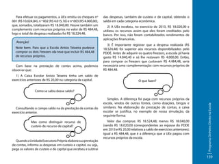 Para efetuar os pagamentos, a UEx emitiu os cheques nº
001 (R$ 10.024,84), n º 002 (R$ 4.015,16) e nº 003 (R$ 4.000,00),
que, somados, totalizaram R$ 18.040,00. Houve também um
complemento com recursos próprios no valor de R$ 484,48,
logo o total de despesas realizadas foi R$ 18.524,48.
Atenção!
Note bem. Para que a Escola Anísio Teixeira pudesse
comprar os dois Freezers ela teve que incluir R$ 484,48
de recursos próprios.
Com base na prestação de contas acima, podemos
observar que:
1) A Caixa Escolar Anísio Teixeira tinha um saldo de
exercícios anteriores de R$ 20,00 na categoria de capital.

das despesas, também de custeio e de capital, obtendo o
saldo em cada categoria econômica.
2) A UEx recebeu, no exercício de 2013, R$ 18.020,00 e
utilizou os recursos assim que eles foram creditados pelo
banco. Por isso, não foram contabilizados rendimentos de
aplicações financeiras.
3) É importante registrar que a despesa realizada (R$
18.524,48) foi superior aos recursos disponibilizados pelo
PDDE. Antes de adquirir os quatro freezers, a escola já havia
gasto R$ 14.040,40 e só lhe restavam R$ 4.000,00. Então,
para comprar os freezers que custavam R$ 4.484,48, seria
necessária uma complementação com recursos próprios de
R$ 484,48.
O que fazer?

Consultando o campo saldo na da prestação de contas do
exercício anterior.
Mas como distinguir recurso de
custeio de recurso de capital?

Quando a Unidade Executora Própria elabora sua prestação
de contas, informa as despesas em custeio e capital, ou seja,
pega os valores de custeio e de capital que recebeu e subtrai

Simples. A diferença foi paga com recursos próprios da
escola, vindos de outras fontes, como doações, bingos e
similares. Na elaboração da prestação de contas, a caixa
escolar se justifica, no exemplo de nossa simulação, da
seguinte forma:
Valor das compras: R$ 18.524,48; menos R$ 18.040,00
(sendo R$ 18.020,00 correspondentes ao repasse do PDDE
em 2013 e R$ 20,00 relativos a saldo de exercícios anteriores);
igual a R$ 484,48, que é a diferença que a UEx pagou com
recursos próprios da escola.

Programa Dinheiro Direto na Escola

Como se sabia desse saldo?

159

 