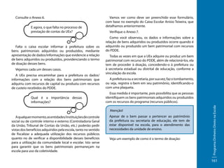E agora, o que falta no processo de
prestação de contas da UEx?

Falta o caixa escolar informar à prefeitura sobre os
bens patrimoniais adquiridos ou produzidos, mediante
apresentação de dados/informações que evidencie a relação
de bens adquiridos ou produzidos, providenciando o termo
de doação desses bens.
Vejamos cada um desses casos.
A UEx precisa encaminhar para a prefeitura os dados/
informações com a relação dos bens patrimoniais que
adquiriu com recursos de capital ou produziu com recursos
de custeio recebidos do PDDE.
Qual é a importância dessas
informações?

Vamos ver como deve ser preenchido esse formulário,
com base no exemplo do Caixa Escolar Anísio Teixeira, que
detalhamos anteriormente.
Verifique o Anexo 7.
Como você observou, os dados e informações sobre a
relação de bens adquiridos ou produzidos ocorre quando é
adquirido ou produzido um bem patrimonial com recursos
do PDDE.
Todas as vezes em que a UEx adquire ou produz um bem
patrimonial com recurso do PDDE, além de relacioná-los, ela
tem de proceder à doação, concedendo-o à prefeitura ou
à secretaria estadual ou distrital de educação, conforme a
vinculação da escola.
A prefeitura ou a secretaria, por sua vez, faz o tombamento,
ou seja, registra o bem em seu patrimônio, identificando-o
com uma plaqueta.
Essa medida é importante, pois possibilita que as pessoas
identifiquem os bens patrimoniais adquiridos ou produzidos
com os recursos do programa (recursos públicos).
Atenção!

A qualquer momento, as entidades/instituições de controle
social ou de controle interno e externo (Controladoria Geral
da União, Tribunal de Contas da União, etc.) poderão pedir
vistas dos benefícios adquiridos pela escola, tanto no sentido
de fiscalizar a adequada utilização dos recursos públicos
quanto no de verificar a disponibilidade desses benefícios
para a utilização da comunidade local e escolar. Isto serve
para garantir que os bens patrimoniais permaneçam na
escola para uso da coletividade.

Apesar de o bem passar a pertencer ao patrimônio
da prefeitura ou secretaria de educação, ele tem de
estar disponível na escola, para o atendimento das
necessidades da unidade de ensino.
Veja um exemplo de como é o termo de doação:

Programa Dinheiro Direto na Escola

Consulte o Anexo 6.

161

 