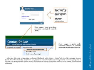 Programa Dinheiro Direto na Escola

A EEx deve diferenciar os valores das escolas com UEx (Escola Anísio Teixeira e Escola Paulo Freire) da escola que atenderá
(Escola Maria Clara Machado). No primeiro caso, ela deverá preencher todos os campos presentes nos menus, enquanto no
segundo caso deve preencher apenas alguns campos no título “prestação de contas online”, que será tratado posteriormente
no módulo.

167

 