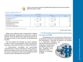 Com esse balanço de prestação de contas, pretendese saber se todas as UEx prestaram contas e se elas foram
aprovadas, o que é possível verificar no subtítulo “Manifestar”.
O Demonstrativo consolidado será encaminhado
conjuntamente ao resto da prestação de contas quando o
gestor da entidade acessar com sua senha o SiGPC e optar
por “enviar a prestação de contas”, funcionalidade presente
no título do menu “prestação de contas online”.

5.12. Reunindo e encaminhando as prestações
de contas ao FNDE
	
Recapitulando, vimos até aqui que as UEx enviam a
prestação de contas à EEx, composta de dados e informações
que demonstrem a Execução da Receita e da Despesa
e os Pagamentos Efetuados, que
relacionem os bens adquiridos ou
produzidos e evidencia que
procederam à doação dos
bens. Recebidos esses
dados/informações, a
prefeitura os consolida
no SIGPC.

Programa Dinheiro Direto na Escola

Observe que a diferença entre a receita total e a despesa
realizada aprovada corresponde ao saldo para o próximo
exercício. O ato de registrar esse saldo nesse processo de
prestação de contas é o que chamamos de reprogramação
de saldo.

172

 