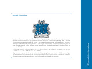 Nesta unidade, você teve a oportunidade de observar que a prestação de contas de recursos públicos é um
dever do cidadão brasileiro que lida com esses recursos, previsto na Constituição Federal de 1988. A unidade
executora apresenta sua prestação de contas à secretaria estadual e distrital de educação ou à prefeitura
municipal, conforme a sua vinculação. Cabe a esses órgãos prestar contas dos recursos recebidos pelas escolas das suas redes de ensino, inclusive as que possuem UEx, ao Fundo Nacional de Desenvolvimento da
Educação (FNDE).
As escolas privadas de educação especial sem fins lucrativos fazem a prestação de contas por meio das suas
entidades mantenedoras (EM) diretamente ao FNDE.
Os prazos para as prestações de contas estão estipulados na legislação que instituiu o PDDE e em resolução
anual referente ao programa, aprovada pelo Conselho Deliberativo da autarquia, em que também estão previstas as sanções para os inadimplentes e para inadequação na utilização dos recursos.

Programa Dinheiro Direto na Escola

Unidade V em síntese

176

 
