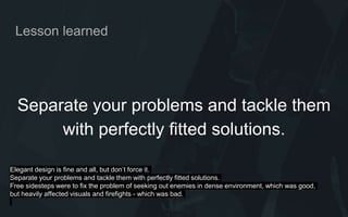 Lesson learned
Separate your problems and tackle them
with perfectly fitted solutions.
Elegant design is fine and all, but don’t force it.
Separate your problems and tackle them with perfectly fitted solutions.
Free sidesteps were to fix the problem of seeking out enemies in dense environment, which was good,
but heavily affected visuals and firefights - which was bad.
 