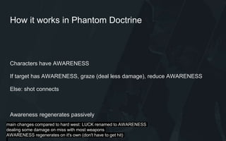 How it works in Phantom Doctrine
Characters have AWARENESS
If target has AWARENESS, graze (deal less damage), reduce AWARENESS
Else: shot connects
Awareness regenerates passively
main changes compared to hard west: LUCK renamed to AWARENESS
dealing some damage on miss with most weapons
AWARENESS regenerates on it's own (don't have to get hit)
 
