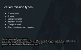Varied mission types
● Enemy scout
● Ambush
● Conspiracy plot
● Informer rescue
● Conspiracy cell
● Story missions - each unique
We have a variety of mission types.
And we put in extra effort to make sure they are different, and all comparative playtests proved that correct.
For example: in PD you don't get to choose how many agents you can take on a mission,
because that influences how mission feels the most.
 