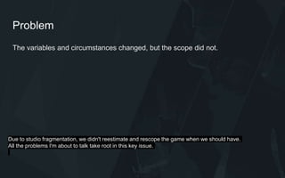 Problem
The variables and circumstances changed, but the scope did not.
Due to studio fragmentation, we didn't reestimate and rescope the game when we should have.
All the problems I'm about to talk take root in this key issue.
 