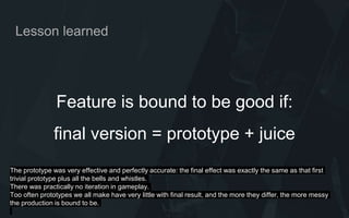 Feature is bound to be good if:
final version = prototype + juice
Lesson learned
The prototype was very effective and perfectly accurate: the final effect was exactly the same as that first
trivial prototype plus all the bells and whistles.
There was practically no iteration in gameplay.
Too often prototypes we all make have very little with final result, and the more they differ, the more messy
the production is bound to be.
 
