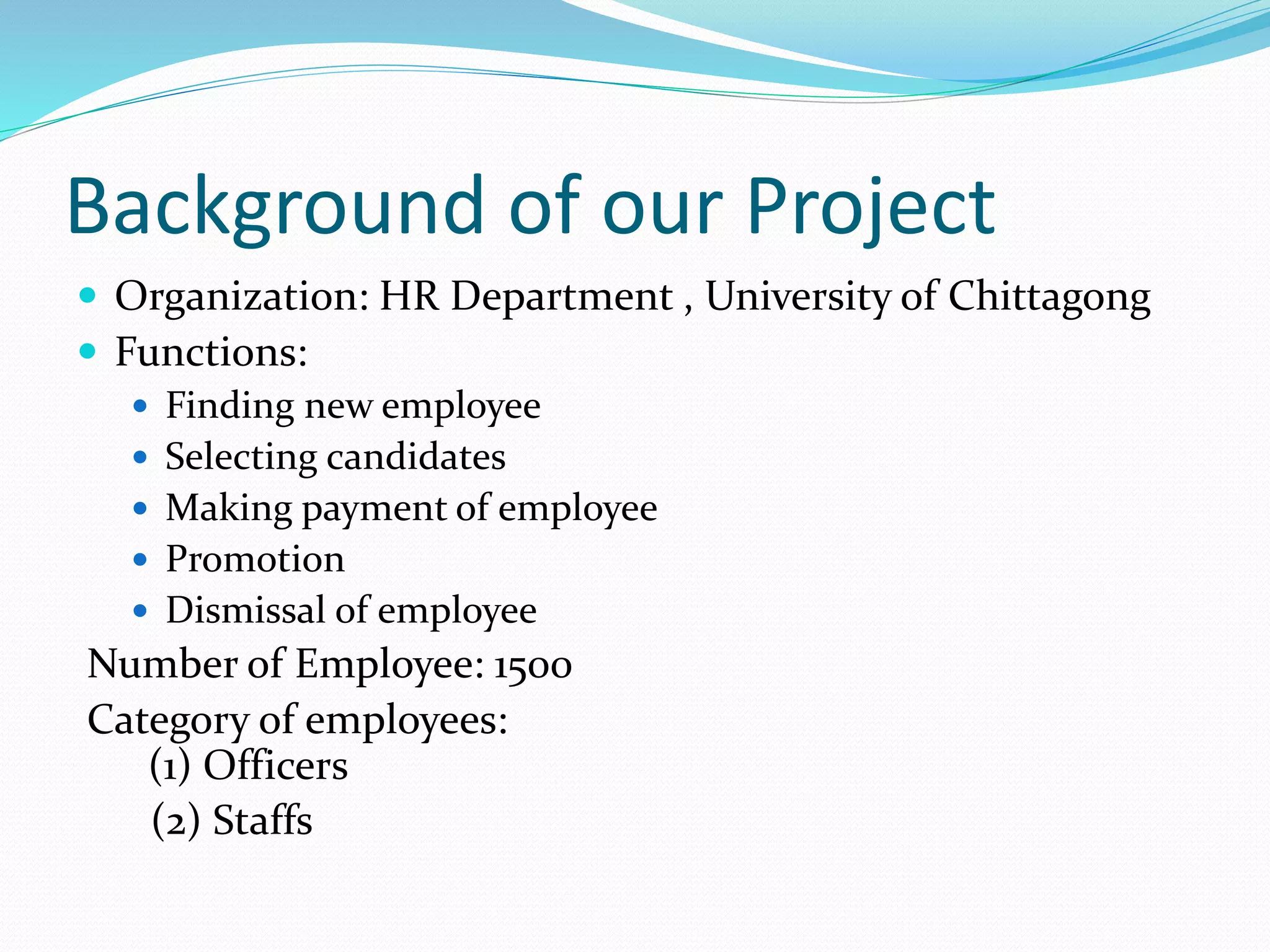 Background of our Project
 Organization: HR Department , University of Chittagong
 Functions:
 Finding new employee
 Selecting candidates
 Making payment of employee
 Promotion
 Dismissal of employee
Number of Employee: 1500
Category of employees:
(1) Officers
(2) Staffs
 