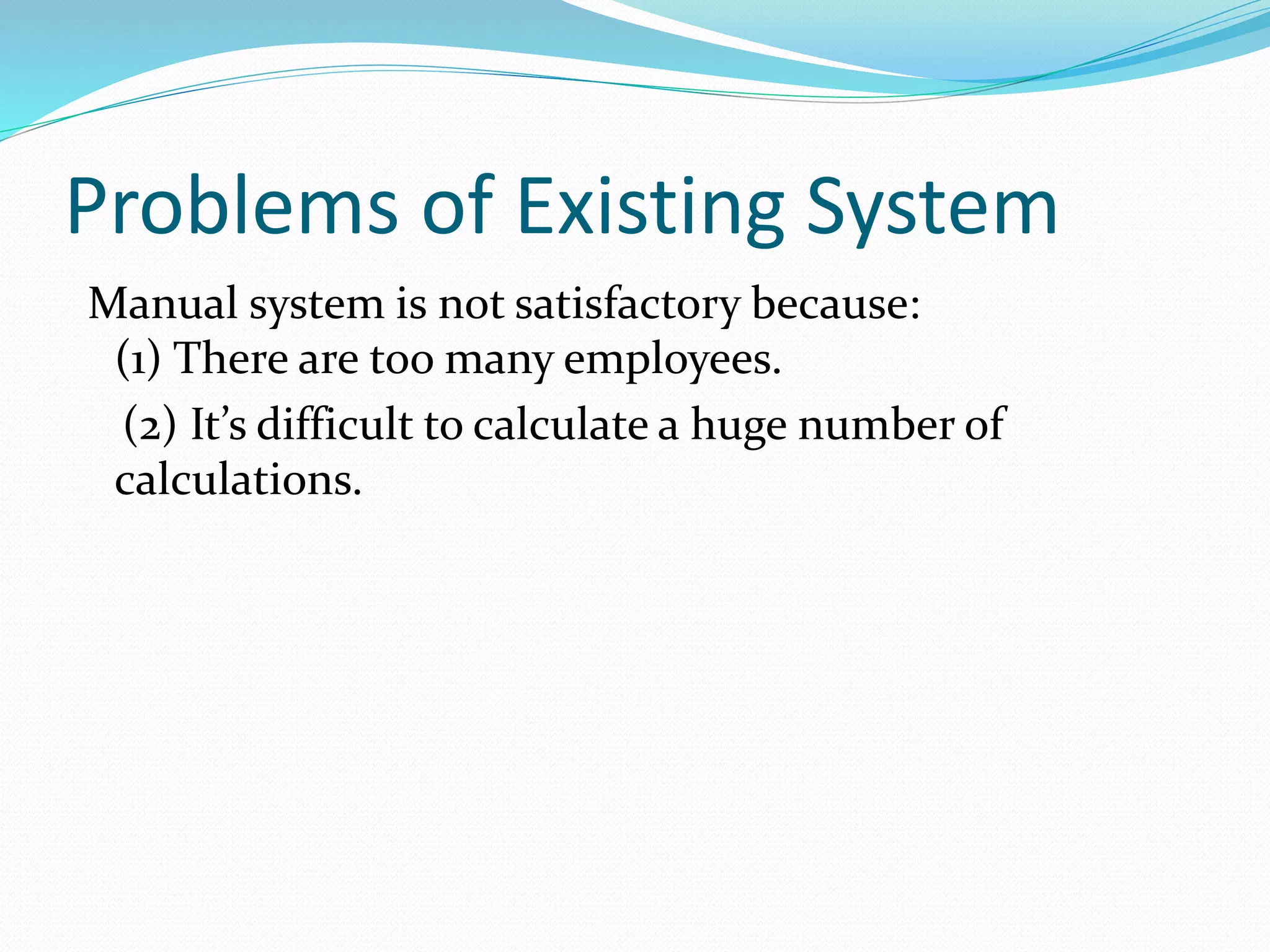 Problems of Existing System
Manual system is not satisfactory because:
(1) There are too many employees.
(2) It’s difficult to calculate a huge number of
calculations.
 