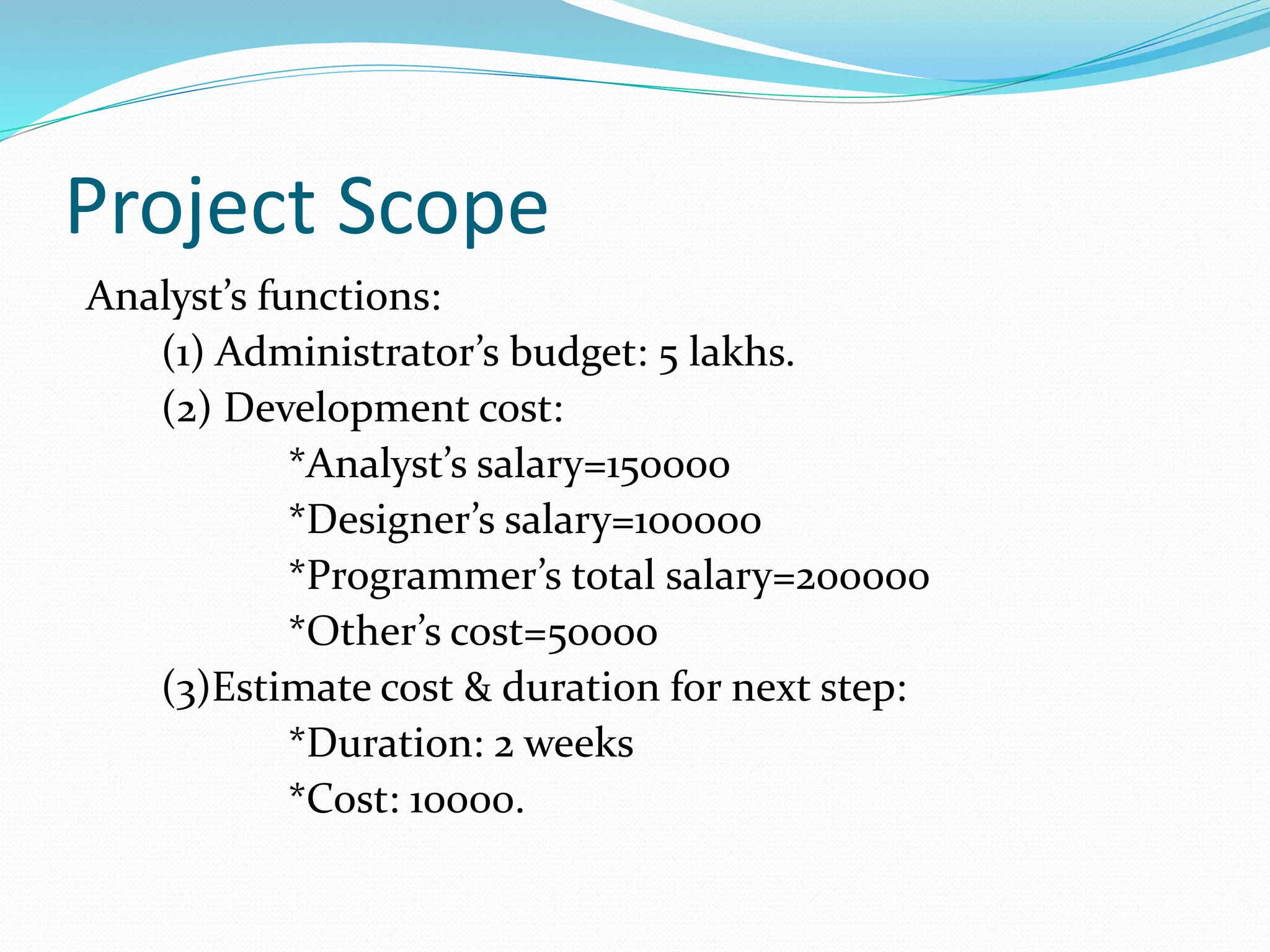 Project Scope
Analyst’s functions:
(1) Administrator’s budget: 5 lakhs.
(2) Development cost:
*Analyst’s salary=150000
*Designer’s salary=100000
*Programmer’s total salary=200000
*Other’s cost=50000
(3)Estimate cost & duration for next step:
*Duration: 2 weeks
*Cost: 10000.
 