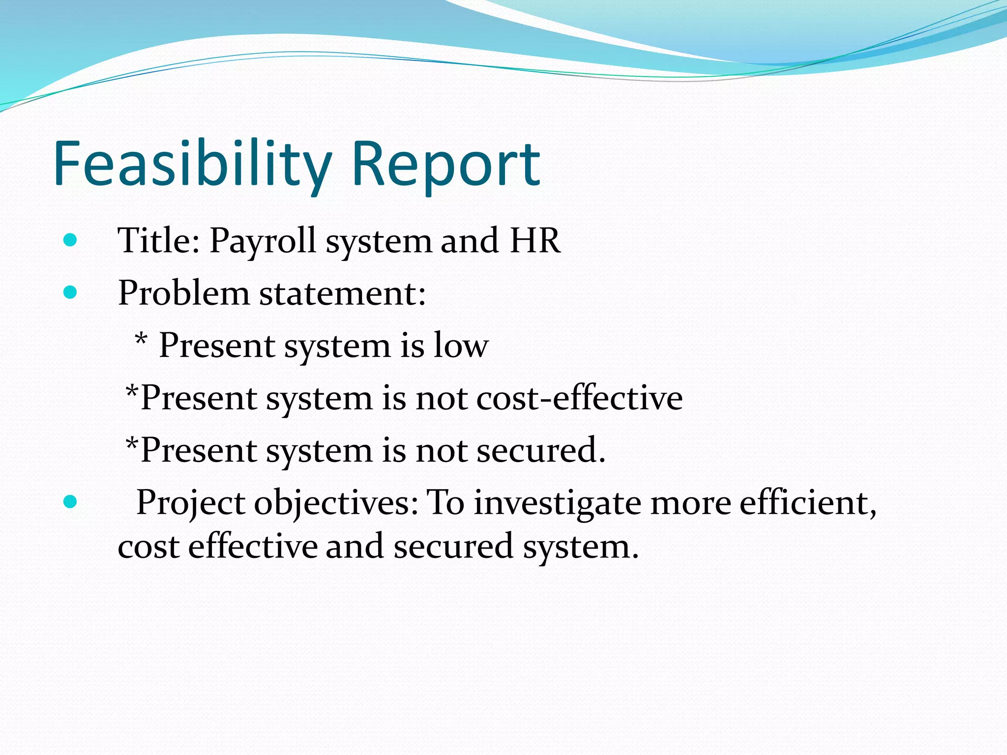Feasibility Report
 Title: Payroll system and HR
 Problem statement:
* Present system is low
*Present system is not cost-effective
*Present system is not secured.
 Project objectives: To investigate more efficient,
cost effective and secured system.
 