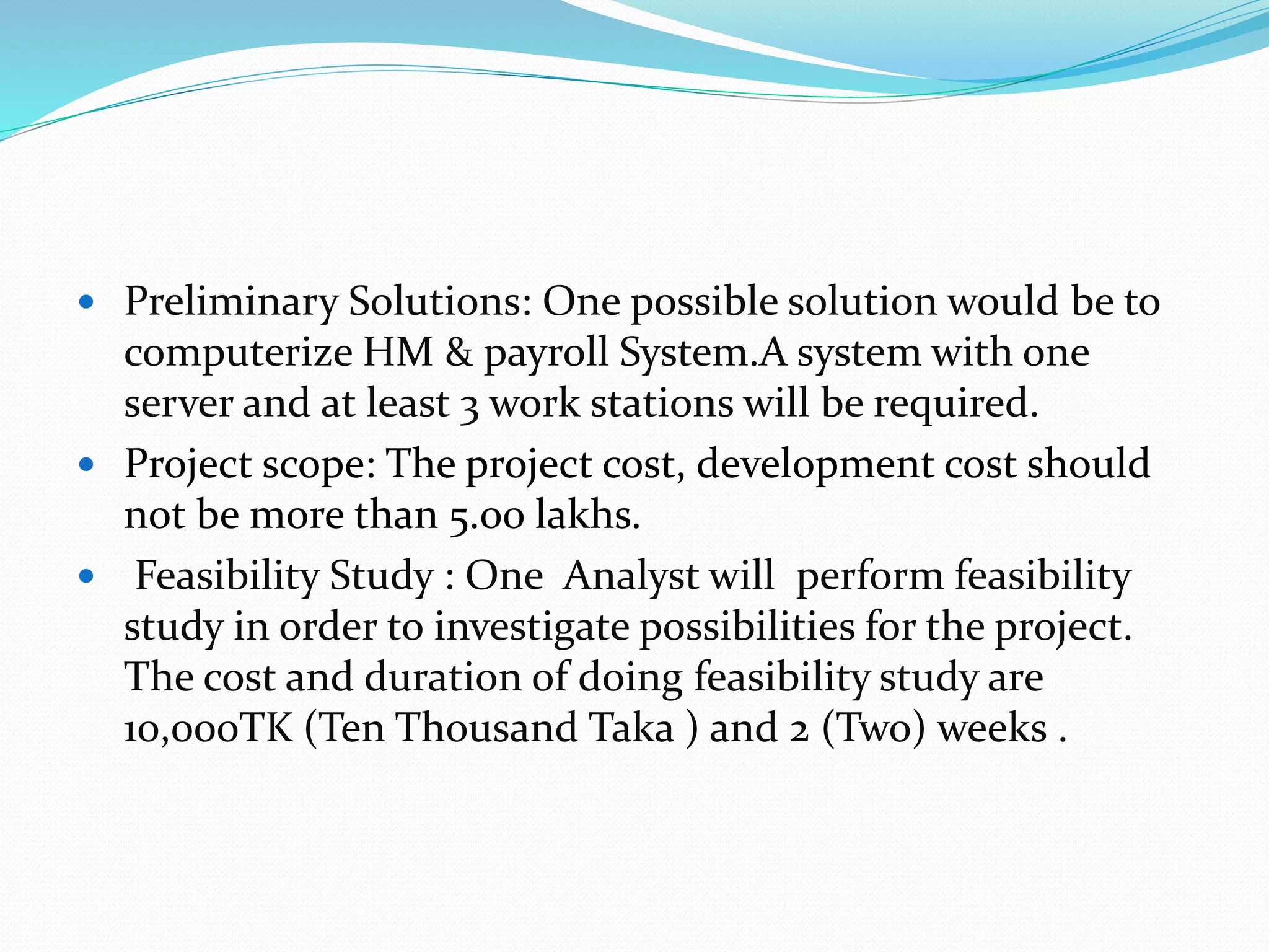  Preliminary Solutions: One possible solution would be to
computerize HM & payroll System.A system with one
server and at least 3 work stations will be required.
 Project scope: The project cost, development cost should
not be more than 5.00 lakhs.
 Feasibility Study : One Analyst will perform feasibility
study in order to investigate possibilities for the project.
The cost and duration of doing feasibility study are
10,000TK (Ten Thousand Taka ) and 2 (Two) weeks .
 