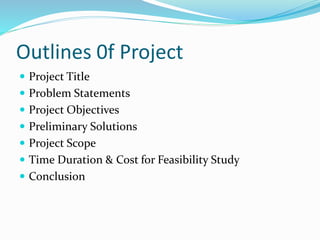 Outlines 0f Project
 Project Title
 Problem Statements
 Project Objectives
 Preliminary Solutions
 Project Scope
 Time Duration & Cost for Feasibility Study
 Conclusion
 