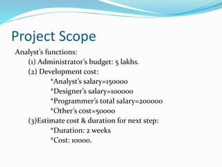 Project Scope
Analyst’s functions:
(1) Administrator’s budget: 5 lakhs.
(2) Development cost:
*Analyst’s salary=150000
*Designer’s salary=100000
*Programmer’s total salary=200000
*Other’s cost=50000
(3)Estimate cost & duration for next step:
*Duration: 2 weeks
*Cost: 10000.
 