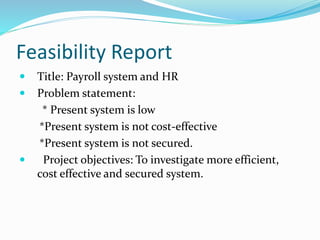 Feasibility Report
 Title: Payroll system and HR
 Problem statement:
* Present system is low
*Present system is not cost-effective
*Present system is not secured.
 Project objectives: To investigate more efficient,
cost effective and secured system.
 