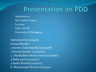 Submitted to :
Md. Sajedul Hoque.
Lecturer
Dept. Of CSE
University of Chittagong
Submitted by Group E.
Group Member
1.Aseem Chakrabarthy(12205078)
2.NusratTasnim (12205070)
3. Obaidullah rahman imon(12205067)
4.Rafat nasir(12205017)
5.Sadek Romel(12205005)
6. Mohammad Munir(12205030)
 
