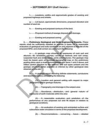 – SEPTEMBER 2011 Draft Version –


          f.    Locations, widths and approximate grades of existing and
    proposed highways and streets.

         g.     Lot layout, approximate dimensions, proposed elevation and
    number of each lot.

           h.      Existing and proposed contours of the land.

           i.      Proposed method of sewage disposal and drainage.

           j.      Existing and proposed zoning.

    3.     Preliminary Geological and Soils Engineering Reports. These
reports shall be sufficiently detailed to provide a basis for a reasonable
evaluation of geological and soils conditions on and adjacent to the site of the
proposed RPD, and shall contain as a minimum the following:

            a.     A geologic map showing all exposures of rock soil and
    alluvium, fill, landslides, slumps, zones of bedrock and soil creep,
    suspected fault and shear zones, joints and fractures. The geologic map
    must be based upon an accurate topographic map or the preliminary
    grading plans upon a scale commensurate with items 1 and 2 above, and
    reflect careful attention to the bedrock and soil types present and the
    geologic structure, either exposed or inferred by other geological data
    obtained on the site.

          b.   A geologic report including definite statements, conclusions
    and recommendations concerning the following:

                 (1)   Location and general setting with respect to major
           geographic and/or geologic features.

                   (2)   Topography and drainage in the subject area

                 (3)    Abundance, distribution, and general nature of
           exposures of earth materials within the area

                 (4)    A reasonable evaluation and prediction of the
           performance of any proposed cut and fill slopes in relation to
           geological conditions.

                 (5)   An evaluation of existing and anticipated surface and
           subsurface water circulation in terms of the proposed development.

                   (6)   Recommendations       concerning        future   detailed



                                                                            A–7
 