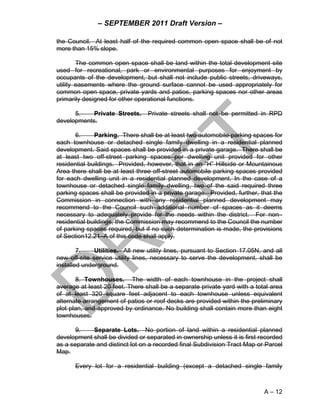 – SEPTEMBER 2011 Draft Version –

the Council. At least half of the required common open space shall be of not
more than 15% slope.

        The common open space shall be land within the total development site
used for recreational, park or environmental purposes for enjoyment by
occupants of the development, but shall not include public streets, driveways,
utility easements where the ground surface cannot be used appropriately for
common open space, private yards and patios, parking spaces nor other areas
primarily designed for other operational functions.

      5.    Private Streets.     Private streets shall not be permitted in RPD
developments.

       6.     Parking. There shall be at least two automobile parking spaces for
each townhouse or detached single family dwelling in a residential planned
development. Said spaces shall be provided in a private garage. There shall be
at least two off-street parking spaces per dwelling unit provided for other
residential buildings. Provided, however, that in an “H” Hillside or Mountainous
Area there shall be at least three off-street automobile parking spaces provided
for each dwelling unit in a residential planned development. In the case of a
townhouse or detached single family dwelling, two of the said required three
parking spaces shall be provided in a private garage. Provided, further, that the
Commission in connection with any residential planned development may
recommend to the Council such additional number of spaces as it deems
necessary to adequately provide for the needs within the district. For non–
residential buildings, the Commission may recommend to the Council the number
of parking spaces required, but if no such determination is made, the provisions
of Section12.21–A of this code shall apply.

        7.    Utilities. All new utility lines, pursuant to Section 17.05N, and all
new off-site service utility lines, necessary to serve the development, shall be
installed underground.

       8. Townhouses. The width of each townhouse in the project shall
average at least 20 feet. There shall be a separate private yard with a total area
of at least 320 square feet adjacent to each townhouse unless equivalent
alternate arrangement of patios or roof decks are provided within the preliminary
plot plan, and approved by ordinance. No building shall contain more than eight
townhouses.

       9.    Separate Lots. No portion of land within a residential planned
development shall be divided or separated in ownership unless it is first recorded
as a separate and distinct lot on a recorded final Subdivision Tract Map or Parcel
Map.

      Every lot for a residential building (except a detached single family



                                                                            A – 12
 