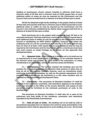 – SEPTEMBER 2011 Draft Version –

dwelling or townhouse), church, school, hospital or infirmary shall have a
minimum width of 50 feet and a minimum area of 5,000 square feet, or such
additional widths or areas as may be required by the Commission and the
Council. Each such lot shall front for a distance of at least 20 feet upon a street.

       All lots for detached single family dwellings in the project shall be at least
35 feet wide and said lots shall have a minimum area of 3500 square feet or such
additional areas or widths as may be required by the Commission and the
Council in the ordinance establishing the district. Each such lot shall front for a
distance of at least 20 feet upon a street.

       Each townhouse lot in the project shall average at least 20 feet in its
narrowest dimension. Said lots shall have a minimum area of 1750 square feet or
such additional areas or widths as may be required by the Commission and the
Council in establishing an RPD District. Provided, however, that where the
underlying zone of a lot for a townhouse is in the R3 or R4 Zone said lot may
have an area of at least 1,000 square feet or such additional area as may be
required by the Commission and the Council. Any lot for a townhouse need have
only such access or street frontage as is shown on the approved final
development plans.

      10.   Separate Units. Every owner of a dwelling unit or lot shall own as
an appurtenance to such dwelling unit or lot, either, (1) an undivided interest in
the common areas and facilities, or (2) a share in the corporation, or voting
membership in an association, owning the common areas and facilities.

       11.    Maintenance. The right to maintain the buildings and use the
property for a residential planned development shall continue in effect only so
long as all of the mutually available features, such as recreational areas,
community buildings, landscaping, as well as the general appearance of the
premises and buildings are all maintained in a first class condition and as
indicated on the approved Final Development Plans.

       12.    Covenants. The provisions of Standard Condition 11 shall be
included in the conditions, covenants, and restrictions applying to the property,
which are recorded in the Office of the County Recorder and copies of said
provisions shall be furnished to the individual purchasers of units in the
development.

       The provisions of Standard Condition 11 shall also be in each of the
preliminary and final drafts of the conditions, covenants, and restrictions
submitted to the Real Estate Commissioner.

      13.   Sale of Lots or Units. No dwelling unit or lot shall be sold or
encumbered separately from an interest in the common areas and facilities in the
development which shall be appurtenant to such dwelling unit or lot. No lot shall



                                                                              A – 13
 