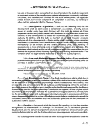 – SEPTEMBER 2011 Draft Version –

      be sold or transferred in ownership from the other lots in the total development,
      or approved phase of the development, unless all approved community buildings,
      structures, and recreational facilities for the total development, or approved
      phase thereof, have been completed, or completion is assured, by bonding or
      other method satisfactory to the Advisory Agency.

               14.   Management Agreement.            No lot or dwelling unit in the
      development shall be sold unless a corporation, association, property owners
      group or similar entity has been formed with the right to assess all those
      properties which are jointly owned with interests in the common areas and
      facilities in the development to meet the expenses of such entity, and with
      authority to control, and the duty to maintain all of said mutually available
      features of the development.        Such entity shall operate under recorded
      conditions, covenants and restrictions which shall include compulsory
      membership of all owners of lots and/or dwelling units, and flexibility of
      assessments to meet changing costs of maintenance, repairs and services. The
      developer shall submit evidence of compliance with this requirement to and
      receive the approval of the Advisory Agency prior to making any such sale. This
      condition shall not apply to land dedicated to the City for public purposes.

             *15. Low and Moderate Income Dwelling Units. Every residential
      planned development shall provide low and moderate income dwelling units as
      provided in Section12.39** of this code.

               * If any provision of this ordinance, or the application thereof to any person, property or
      circumstance, is held invalid, the remainder of this ordinance, or the application of such provisions to other
      persons, property or circumstances, shall not be affected thereby.

               ** Section 12.39 was repealed by Ord. No. 180,308 Eff. 12/7/08.

       F.      Final Development Plans. Any final development plans shall be in
substantial conformance with the preliminary plans. Prior to the issuance of any permits
for the erection or enlargement of any buildings within an established RPD District, final
precise site and elevation plans for all buildings and landscaping within the district or
approved phase of the development, shall be submitted to and approved by the Zoning
Administrator and to the Area planning Commission on appeal. If the original action
establishing an RPD District included the submission and approval of final precise plans
for the complete development, building permits may be issued in accordance with those
plans. In connection with the review of final development plans, deviations in any of the
conditions previously established may be authorized pursuant to the provisions of
Subsection I of this section.

      G.       Permits – No permit shall be issued for grading, or for the erection,
enlargement or maintenance of buildings or structures for a residential planned
development, and no person shall perform any such development or construction work,
except in full compliance with the final development plans approved as herein provided.

      No building permit shall be issued for other than approved model units until the


                                                                                                           A – 14
 